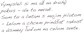 Vymysleli si ma až na druhý pokus - ale to nevadí. 
Som tu a lietam s mojim pilotom - Lelom a chcem prinášať radosť a úsmevy ľuďom na celom svete.